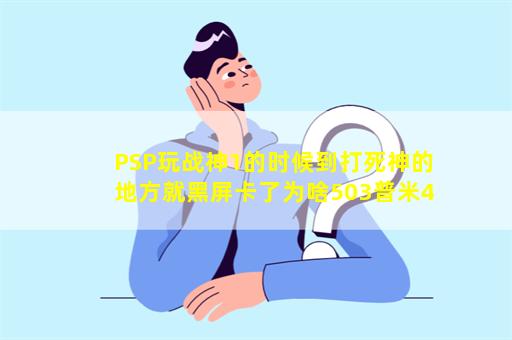 PSP玩战神1的时候到打死神的地方就黑屏卡了为啥503普米4